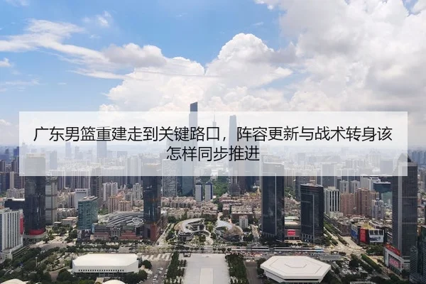 广东男篮重建走到关键路口，阵容更新与战术转身该怎样同步推进