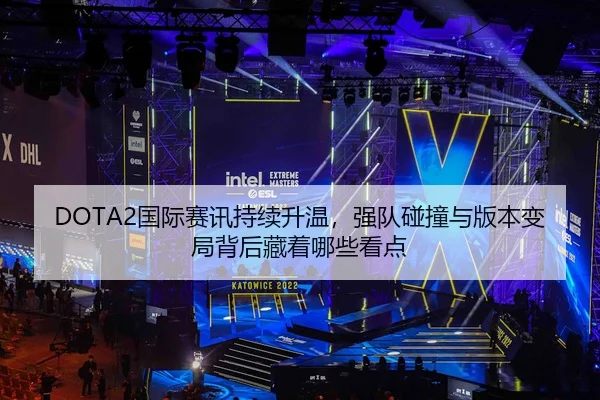 DOTA2国际赛讯持续升温，强队碰撞与版本变局背后藏着哪些看点