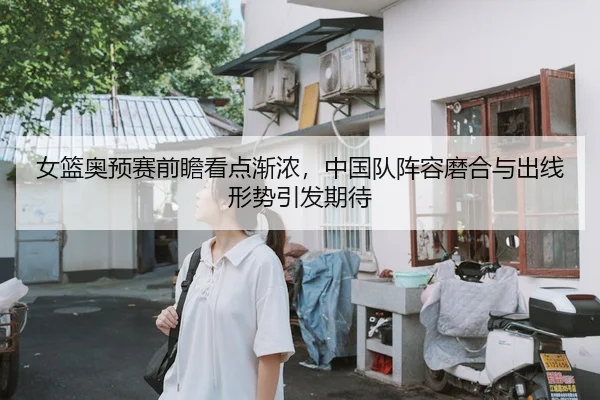 女篮奥预赛前瞻看点渐浓，中国队阵容磨合与出线形势引发期待