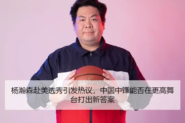 杨瀚森赴美选秀引发热议，中国中锋能否在更高舞台打出新答案