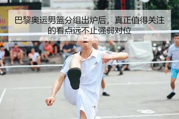 巴黎奥运男篮分组出炉后，真正值得关注的看点远不止强弱对位
