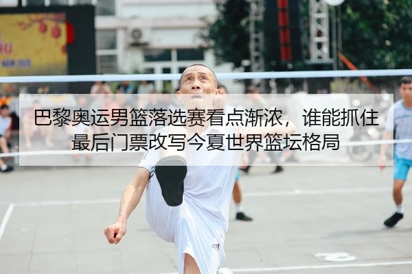 巴黎奥运男篮落选赛看点渐浓，谁能抓住最后门票改写今夏世界篮坛格局